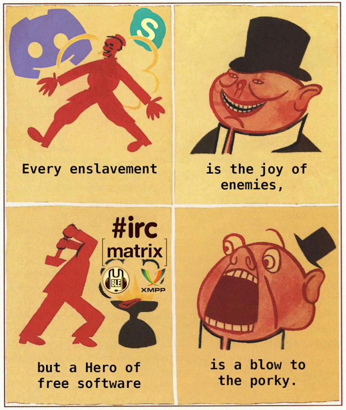 If the pic doesn’t load please let me know. 4 panels, panel 1: a man walkng, behind the skype and discord logos, caption every enslavement. Panel 2: A smiling anthro pig in a top hat captioned is the joy of the enemies. Panel 3 a man hitting something on an anvil with a hammer with the irc, matrix, mumble and xmpp logos, captioned but a hero of free software. Panel 4: the pig from before, now looking scared, captioned is a blow to the porky.